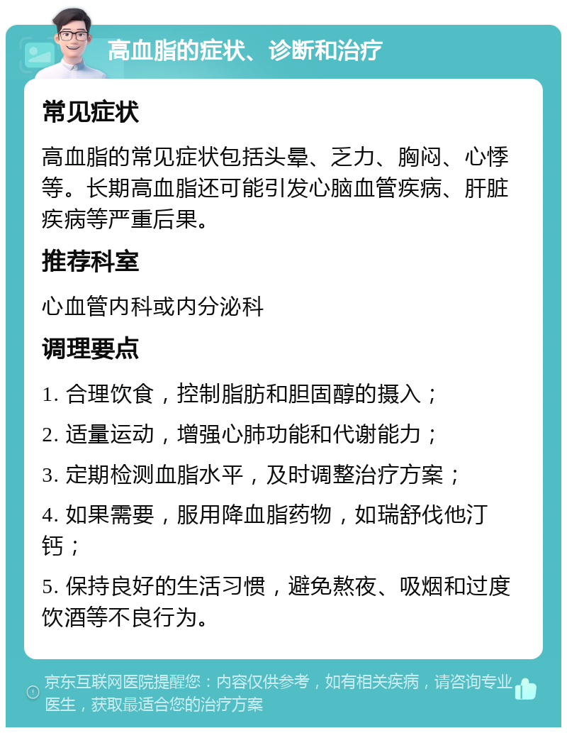 高血脂的症状、诊断和治疗 常见症状 高血脂的常见症状包括头晕、乏力、胸闷、心悸等。长期高血脂还可能引发心脑血管疾病、肝脏疾病等严重后果。 推荐科室 心血管内科或内分泌科 调理要点 1. 合理饮食，控制脂肪和胆固醇的摄入； 2. 适量运动，增强心肺功能和代谢能力； 3. 定期检测血脂水平，及时调整治疗方案； 4. 如果需要，服用降血脂药物，如瑞舒伐他汀钙； 5. 保持良好的生活习惯，避免熬夜、吸烟和过度饮酒等不良行为。