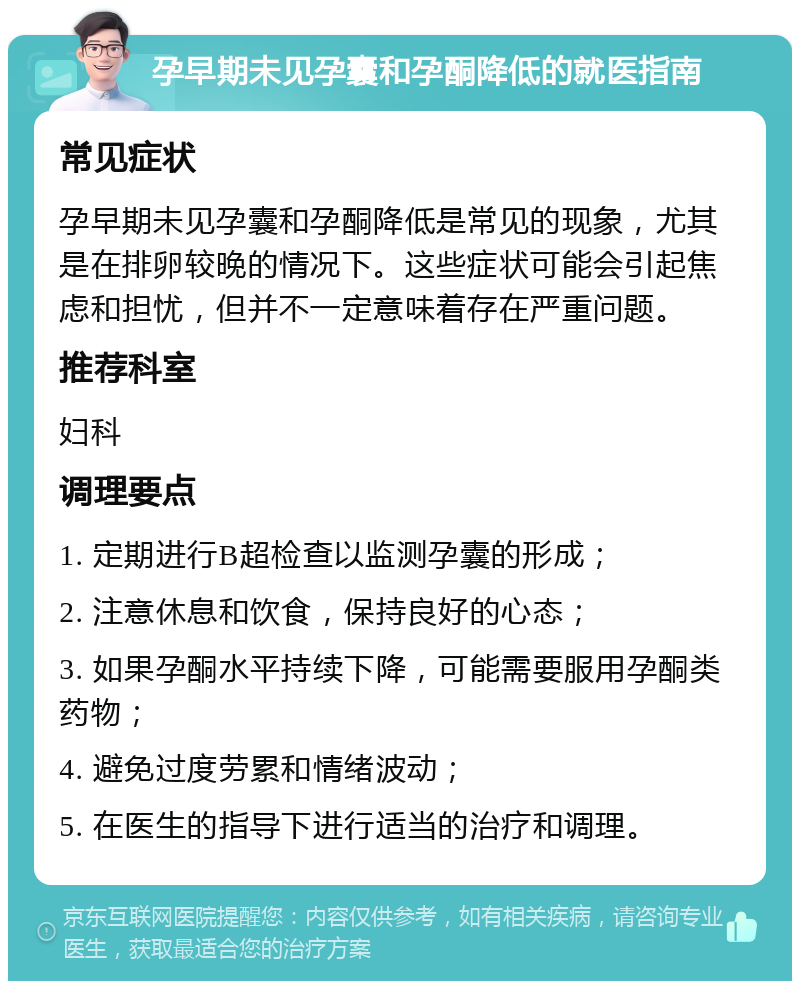 孕早期未见孕囊和孕酮降低的就医指南 常见症状 孕早期未见孕囊和孕酮降低是常见的现象，尤其是在排卵较晚的情况下。这些症状可能会引起焦虑和担忧，但并不一定意味着存在严重问题。 推荐科室 妇科 调理要点 1. 定期进行B超检查以监测孕囊的形成； 2. 注意休息和饮食，保持良好的心态； 3. 如果孕酮水平持续下降，可能需要服用孕酮类药物； 4. 避免过度劳累和情绪波动； 5. 在医生的指导下进行适当的治疗和调理。