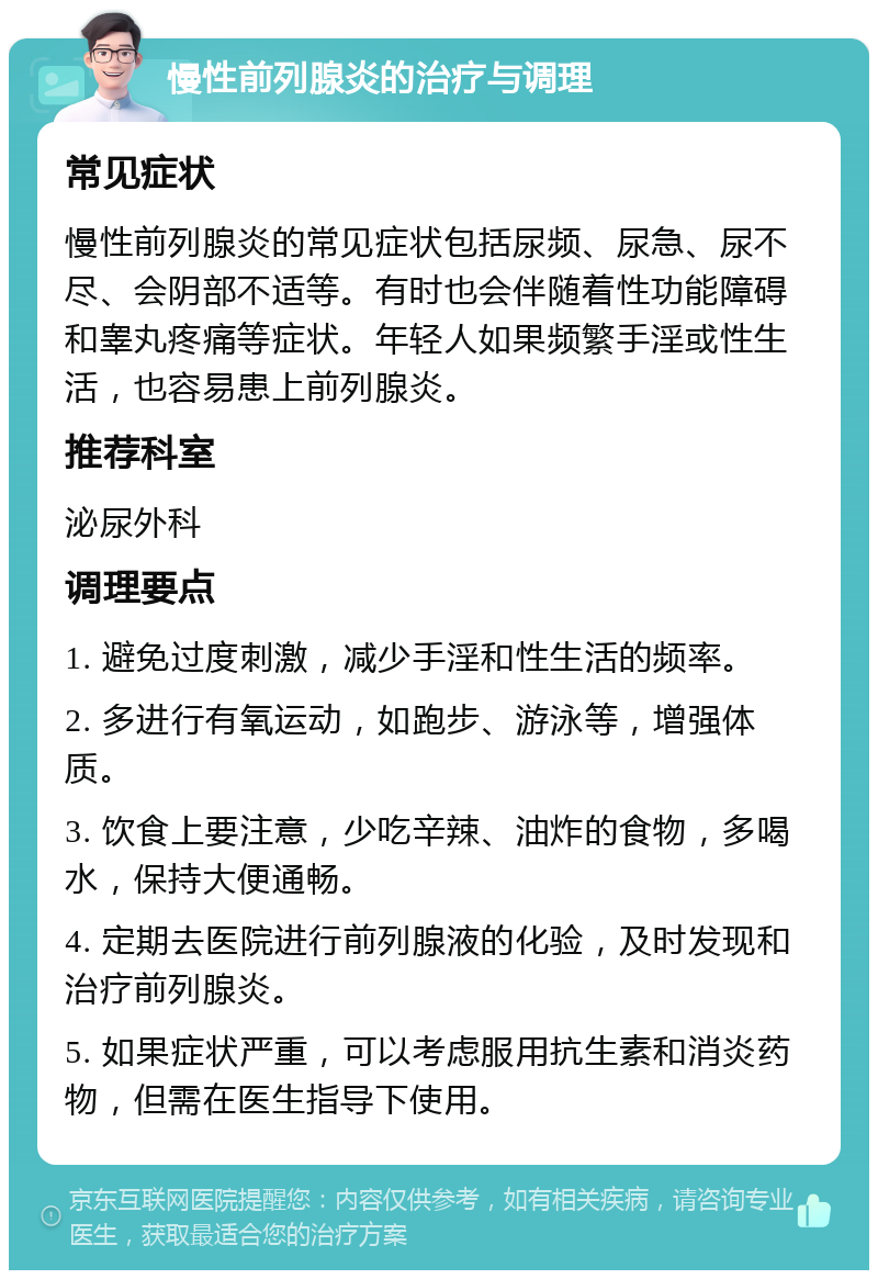 慢性前列腺炎的治疗与调理 常见症状 慢性前列腺炎的常见症状包括尿频、尿急、尿不尽、会阴部不适等。有时也会伴随着性功能障碍和睾丸疼痛等症状。年轻人如果频繁手淫或性生活，也容易患上前列腺炎。 推荐科室 泌尿外科 调理要点 1. 避免过度刺激，减少手淫和性生活的频率。 2. 多进行有氧运动，如跑步、游泳等，增强体质。 3. 饮食上要注意，少吃辛辣、油炸的食物，多喝水，保持大便通畅。 4. 定期去医院进行前列腺液的化验，及时发现和治疗前列腺炎。 5. 如果症状严重，可以考虑服用抗生素和消炎药物，但需在医生指导下使用。