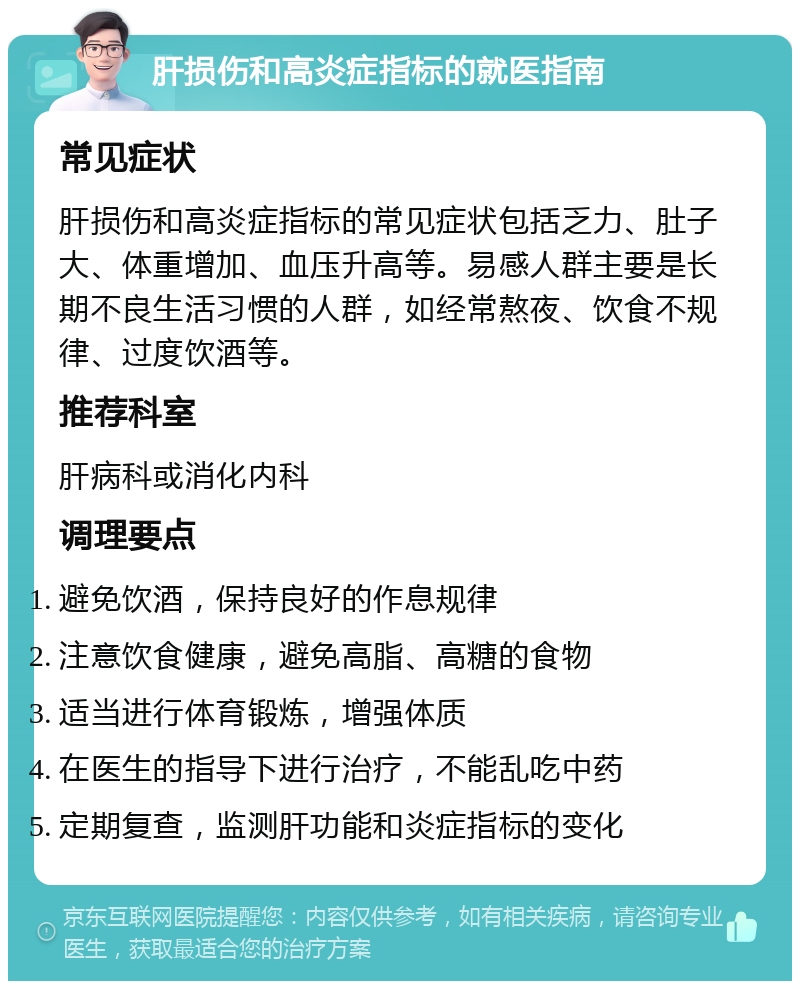 肝损伤和高炎症指标的就医指南 常见症状 肝损伤和高炎症指标的常见症状包括乏力、肚子大、体重增加、血压升高等。易感人群主要是长期不良生活习惯的人群，如经常熬夜、饮食不规律、过度饮酒等。 推荐科室 肝病科或消化内科 调理要点 避免饮酒，保持良好的作息规律 注意饮食健康，避免高脂、高糖的食物 适当进行体育锻炼，增强体质 在医生的指导下进行治疗，不能乱吃中药 定期复查，监测肝功能和炎症指标的变化