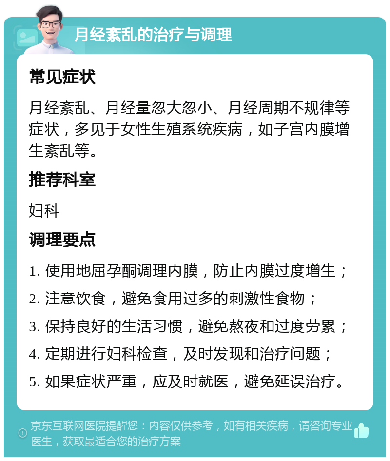 月经紊乱的治疗与调理 常见症状 月经紊乱、月经量忽大忽小、月经周期不规律等症状，多见于女性生殖系统疾病，如子宫内膜增生紊乱等。 推荐科室 妇科 调理要点 1. 使用地屈孕酮调理内膜，防止内膜过度增生； 2. 注意饮食，避免食用过多的刺激性食物； 3. 保持良好的生活习惯，避免熬夜和过度劳累； 4. 定期进行妇科检查，及时发现和治疗问题； 5. 如果症状严重，应及时就医，避免延误治疗。