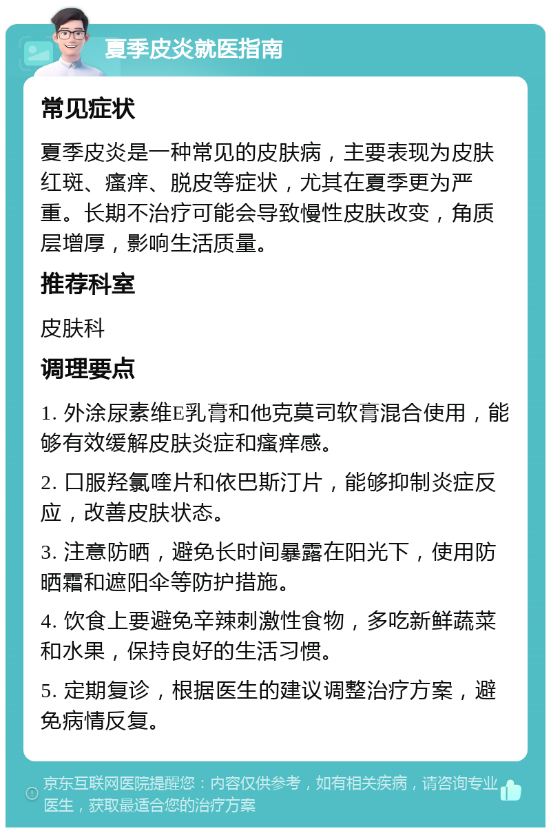 夏季皮炎就医指南 常见症状 夏季皮炎是一种常见的皮肤病，主要表现为皮肤红斑、瘙痒、脱皮等症状，尤其在夏季更为严重。长期不治疗可能会导致慢性皮肤改变，角质层增厚，影响生活质量。 推荐科室 皮肤科 调理要点 1. 外涂尿素维E乳膏和他克莫司软膏混合使用，能够有效缓解皮肤炎症和瘙痒感。 2. 口服羟氯喹片和依巴斯汀片，能够抑制炎症反应，改善皮肤状态。 3. 注意防晒，避免长时间暴露在阳光下，使用防晒霜和遮阳伞等防护措施。 4. 饮食上要避免辛辣刺激性食物，多吃新鲜蔬菜和水果，保持良好的生活习惯。 5. 定期复诊，根据医生的建议调整治疗方案，避免病情反复。