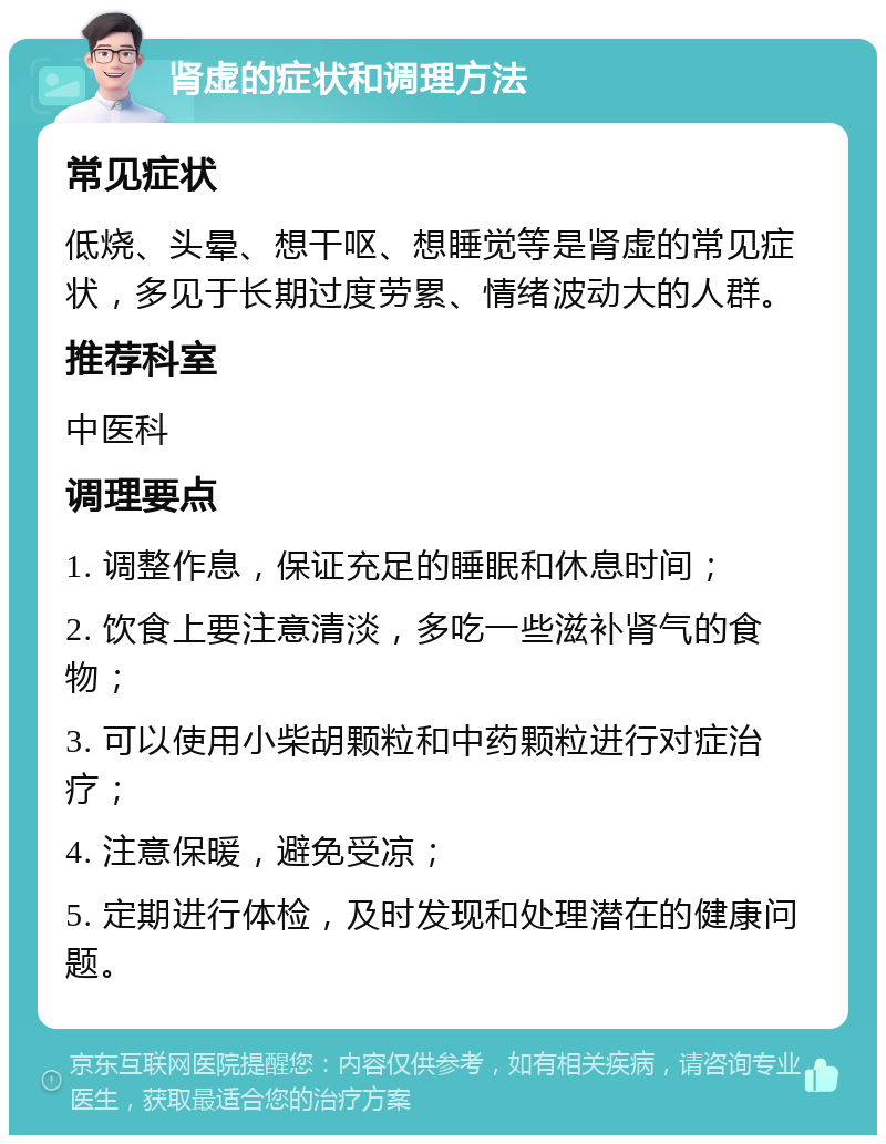 肾虚的症状和调理方法 常见症状 低烧、头晕、想干呕、想睡觉等是肾虚的常见症状，多见于长期过度劳累、情绪波动大的人群。 推荐科室 中医科 调理要点 1. 调整作息，保证充足的睡眠和休息时间； 2. 饮食上要注意清淡，多吃一些滋补肾气的食物； 3. 可以使用小柴胡颗粒和中药颗粒进行对症治疗； 4. 注意保暖，避免受凉； 5. 定期进行体检，及时发现和处理潜在的健康问题。