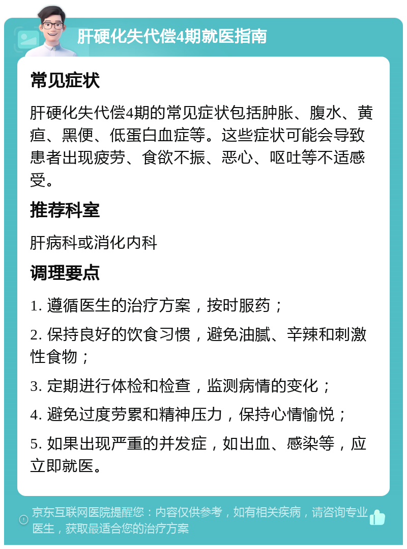 肝硬化失代偿4期就医指南 常见症状 肝硬化失代偿4期的常见症状包括肿胀、腹水、黄疸、黑便、低蛋白血症等。这些症状可能会导致患者出现疲劳、食欲不振、恶心、呕吐等不适感受。 推荐科室 肝病科或消化内科 调理要点 1. 遵循医生的治疗方案，按时服药； 2. 保持良好的饮食习惯，避免油腻、辛辣和刺激性食物； 3. 定期进行体检和检查，监测病情的变化； 4. 避免过度劳累和精神压力，保持心情愉悦； 5. 如果出现严重的并发症，如出血、感染等，应立即就医。