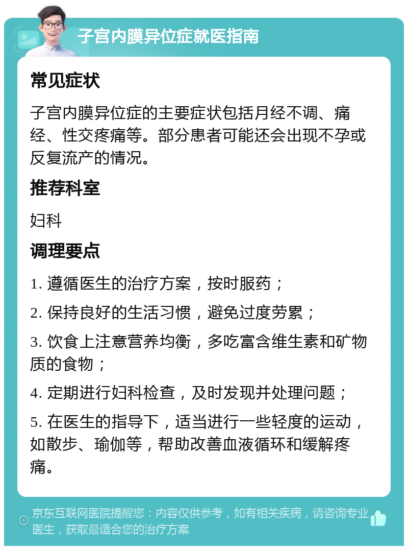 子宫内膜异位症就医指南 常见症状 子宫内膜异位症的主要症状包括月经不调、痛经、性交疼痛等。部分患者可能还会出现不孕或反复流产的情况。 推荐科室 妇科 调理要点 1. 遵循医生的治疗方案，按时服药； 2. 保持良好的生活习惯，避免过度劳累； 3. 饮食上注意营养均衡，多吃富含维生素和矿物质的食物； 4. 定期进行妇科检查，及时发现并处理问题； 5. 在医生的指导下，适当进行一些轻度的运动，如散步、瑜伽等，帮助改善血液循环和缓解疼痛。