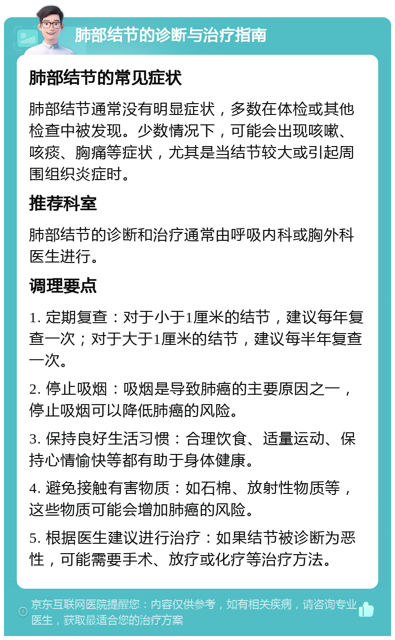 肺部结节的诊断与治疗指南 肺部结节的常见症状 肺部结节通常没有明显症状，多数在体检或其他检查中被发现。少数情况下，可能会出现咳嗽、咳痰、胸痛等症状，尤其是当结节较大或引起周围组织炎症时。 推荐科室 肺部结节的诊断和治疗通常由呼吸内科或胸外科医生进行。 调理要点 1. 定期复查：对于小于1厘米的结节，建议每年复查一次；对于大于1厘米的结节，建议每半年复查一次。 2. 停止吸烟：吸烟是导致肺癌的主要原因之一，停止吸烟可以降低肺癌的风险。 3. 保持良好生活习惯：合理饮食、适量运动、保持心情愉快等都有助于身体健康。 4. 避免接触有害物质：如石棉、放射性物质等，这些物质可能会增加肺癌的风险。 5. 根据医生建议进行治疗：如果结节被诊断为恶性，可能需要手术、放疗或化疗等治疗方法。