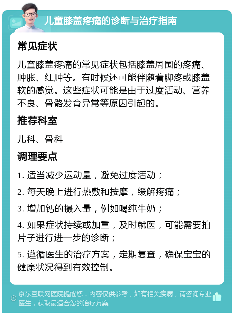 儿童膝盖疼痛的诊断与治疗指南 常见症状 儿童膝盖疼痛的常见症状包括膝盖周围的疼痛、肿胀、红肿等。有时候还可能伴随着脚疼或膝盖软的感觉。这些症状可能是由于过度活动、营养不良、骨骼发育异常等原因引起的。 推荐科室 儿科、骨科 调理要点 1. 适当减少运动量，避免过度活动； 2. 每天晚上进行热敷和按摩，缓解疼痛； 3. 增加钙的摄入量，例如喝纯牛奶； 4. 如果症状持续或加重，及时就医，可能需要拍片子进行进一步的诊断； 5. 遵循医生的治疗方案，定期复查，确保宝宝的健康状况得到有效控制。