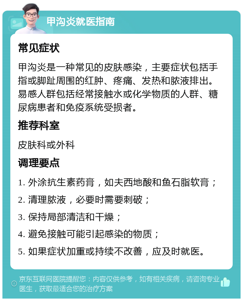 甲沟炎就医指南 常见症状 甲沟炎是一种常见的皮肤感染，主要症状包括手指或脚趾周围的红肿、疼痛、发热和脓液排出。易感人群包括经常接触水或化学物质的人群、糖尿病患者和免疫系统受损者。 推荐科室 皮肤科或外科 调理要点 1. 外涂抗生素药膏，如夫西地酸和鱼石脂软膏； 2. 清理脓液，必要时需要刺破； 3. 保持局部清洁和干燥； 4. 避免接触可能引起感染的物质； 5. 如果症状加重或持续不改善，应及时就医。