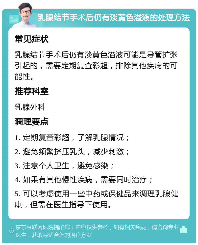 乳腺结节手术后仍有淡黄色溢液的处理方法 常见症状 乳腺结节手术后仍有淡黄色溢液可能是导管扩张引起的，需要定期复查彩超，排除其他疾病的可能性。 推荐科室 乳腺外科 调理要点 1. 定期复查彩超，了解乳腺情况； 2. 避免频繁挤压乳头，减少刺激； 3. 注意个人卫生，避免感染； 4. 如果有其他慢性疾病，需要同时治疗； 5. 可以考虑使用一些中药或保健品来调理乳腺健康，但需在医生指导下使用。