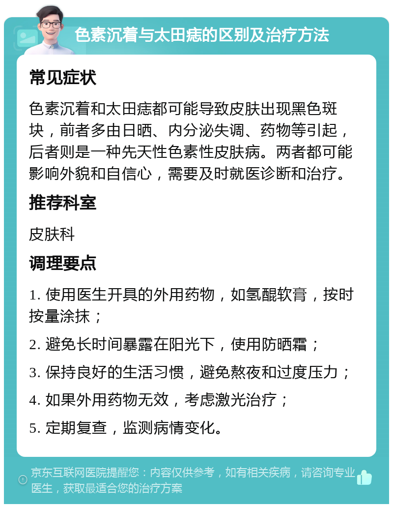 色素沉着与太田痣的区别及治疗方法 常见症状 色素沉着和太田痣都可能导致皮肤出现黑色斑块，前者多由日晒、内分泌失调、药物等引起，后者则是一种先天性色素性皮肤病。两者都可能影响外貌和自信心，需要及时就医诊断和治疗。 推荐科室 皮肤科 调理要点 1. 使用医生开具的外用药物，如氢醌软膏，按时按量涂抹； 2. 避免长时间暴露在阳光下，使用防晒霜； 3. 保持良好的生活习惯，避免熬夜和过度压力； 4. 如果外用药物无效，考虑激光治疗； 5. 定期复查，监测病情变化。