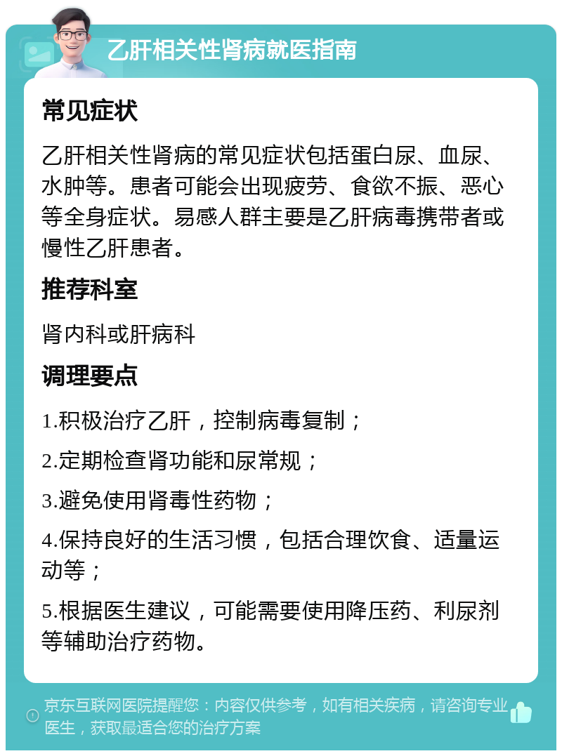 乙肝相关性肾病就医指南 常见症状 乙肝相关性肾病的常见症状包括蛋白尿、血尿、水肿等。患者可能会出现疲劳、食欲不振、恶心等全身症状。易感人群主要是乙肝病毒携带者或慢性乙肝患者。 推荐科室 肾内科或肝病科 调理要点 1.积极治疗乙肝，控制病毒复制； 2.定期检查肾功能和尿常规； 3.避免使用肾毒性药物； 4.保持良好的生活习惯，包括合理饮食、适量运动等； 5.根据医生建议，可能需要使用降压药、利尿剂等辅助治疗药物。