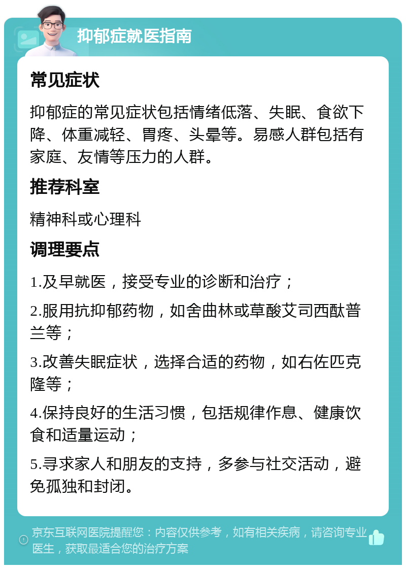 抑郁症就医指南 常见症状 抑郁症的常见症状包括情绪低落、失眠、食欲下降、体重减轻、胃疼、头晕等。易感人群包括有家庭、友情等压力的人群。 推荐科室 精神科或心理科 调理要点 1.及早就医，接受专业的诊断和治疗； 2.服用抗抑郁药物，如舍曲林或草酸艾司西酞普兰等； 3.改善失眠症状，选择合适的药物，如右佐匹克隆等； 4.保持良好的生活习惯，包括规律作息、健康饮食和适量运动； 5.寻求家人和朋友的支持，多参与社交活动，避免孤独和封闭。