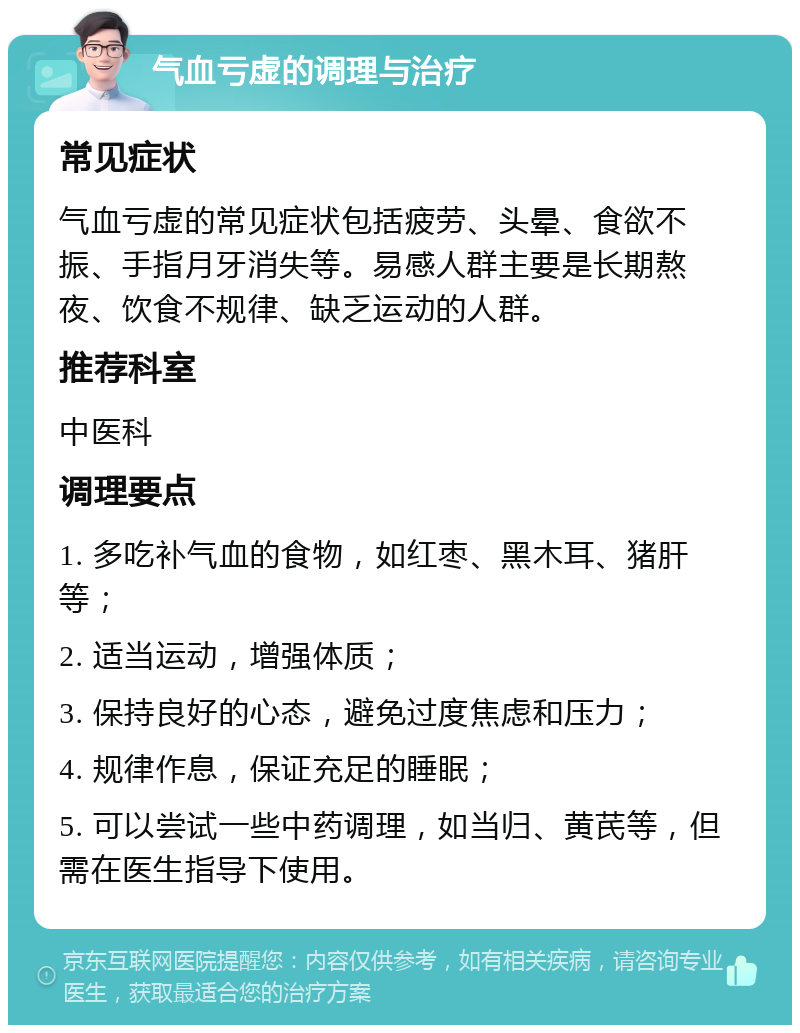 气血亏虚的调理与治疗 常见症状 气血亏虚的常见症状包括疲劳、头晕、食欲不振、手指月牙消失等。易感人群主要是长期熬夜、饮食不规律、缺乏运动的人群。 推荐科室 中医科 调理要点 1. 多吃补气血的食物，如红枣、黑木耳、猪肝等； 2. 适当运动，增强体质； 3. 保持良好的心态，避免过度焦虑和压力； 4. 规律作息，保证充足的睡眠； 5. 可以尝试一些中药调理，如当归、黄芪等，但需在医生指导下使用。