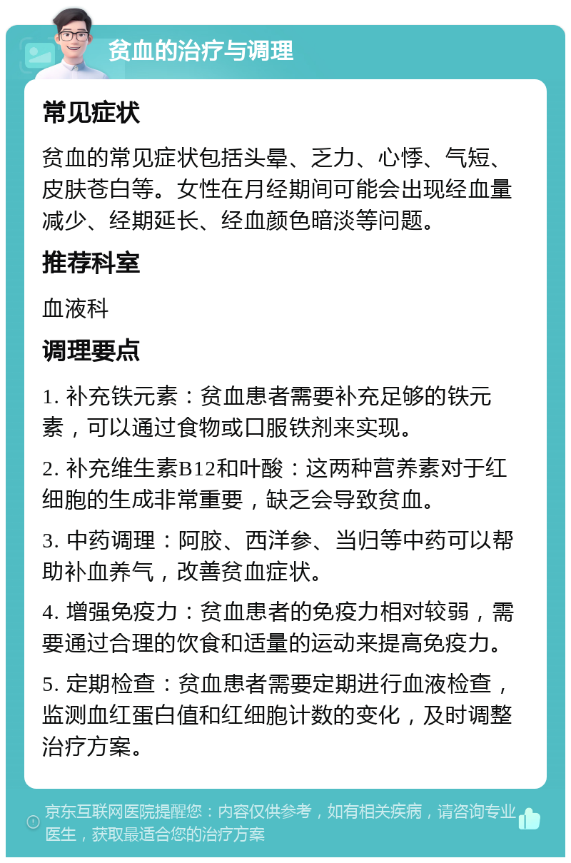 贫血的治疗与调理 常见症状 贫血的常见症状包括头晕、乏力、心悸、气短、皮肤苍白等。女性在月经期间可能会出现经血量减少、经期延长、经血颜色暗淡等问题。 推荐科室 血液科 调理要点 1. 补充铁元素：贫血患者需要补充足够的铁元素，可以通过食物或口服铁剂来实现。 2. 补充维生素B12和叶酸：这两种营养素对于红细胞的生成非常重要，缺乏会导致贫血。 3. 中药调理：阿胶、西洋参、当归等中药可以帮助补血养气，改善贫血症状。 4. 增强免疫力：贫血患者的免疫力相对较弱，需要通过合理的饮食和适量的运动来提高免疫力。 5. 定期检查：贫血患者需要定期进行血液检查，监测血红蛋白值和红细胞计数的变化，及时调整治疗方案。