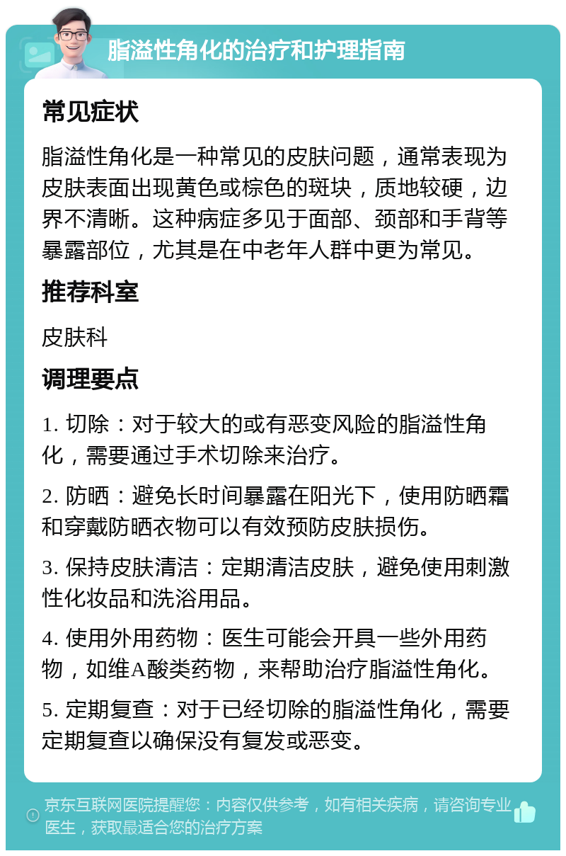 脂溢性角化的治疗和护理指南 常见症状 脂溢性角化是一种常见的皮肤问题，通常表现为皮肤表面出现黄色或棕色的斑块，质地较硬，边界不清晰。这种病症多见于面部、颈部和手背等暴露部位，尤其是在中老年人群中更为常见。 推荐科室 皮肤科 调理要点 1. 切除：对于较大的或有恶变风险的脂溢性角化，需要通过手术切除来治疗。 2. 防晒：避免长时间暴露在阳光下，使用防晒霜和穿戴防晒衣物可以有效预防皮肤损伤。 3. 保持皮肤清洁：定期清洁皮肤，避免使用刺激性化妆品和洗浴用品。 4. 使用外用药物：医生可能会开具一些外用药物，如维A酸类药物，来帮助治疗脂溢性角化。 5. 定期复查：对于已经切除的脂溢性角化，需要定期复查以确保没有复发或恶变。