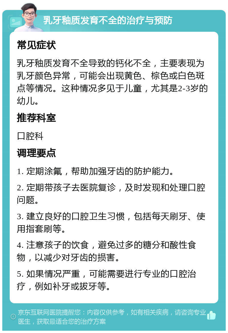 乳牙釉质发育不全的治疗与预防 常见症状 乳牙釉质发育不全导致的钙化不全，主要表现为乳牙颜色异常，可能会出现黄色、棕色或白色斑点等情况。这种情况多见于儿童，尤其是2-3岁的幼儿。 推荐科室 口腔科 调理要点 1. 定期涂氟，帮助加强牙齿的防护能力。 2. 定期带孩子去医院复诊，及时发现和处理口腔问题。 3. 建立良好的口腔卫生习惯，包括每天刷牙、使用指套刷等。 4. 注意孩子的饮食，避免过多的糖分和酸性食物，以减少对牙齿的损害。 5. 如果情况严重，可能需要进行专业的口腔治疗，例如补牙或拔牙等。