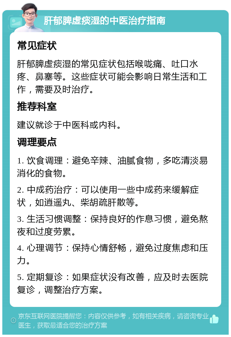 肝郁脾虚痰湿的中医治疗指南 常见症状 肝郁脾虚痰湿的常见症状包括喉咙痛、吐口水疼、鼻塞等。这些症状可能会影响日常生活和工作，需要及时治疗。 推荐科室 建议就诊于中医科或内科。 调理要点 1. 饮食调理：避免辛辣、油腻食物，多吃清淡易消化的食物。 2. 中成药治疗：可以使用一些中成药来缓解症状，如逍遥丸、柴胡疏肝散等。 3. 生活习惯调整：保持良好的作息习惯，避免熬夜和过度劳累。 4. 心理调节：保持心情舒畅，避免过度焦虑和压力。 5. 定期复诊：如果症状没有改善，应及时去医院复诊，调整治疗方案。