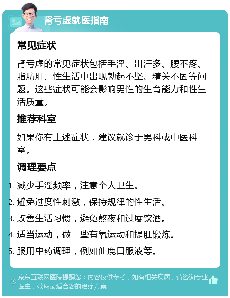 肾亏虚就医指南 常见症状 肾亏虚的常见症状包括手淫、出汗多、腰不疼、脂肪肝、性生活中出现勃起不坚、精关不固等问题。这些症状可能会影响男性的生育能力和性生活质量。 推荐科室 如果你有上述症状，建议就诊于男科或中医科室。 调理要点 减少手淫频率，注意个人卫生。 避免过度性刺激，保持规律的性生活。 改善生活习惯，避免熬夜和过度饮酒。 适当运动，做一些有氧运动和提肛锻炼。 服用中药调理，例如仙鹿口服液等。