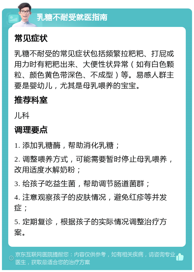 乳糖不耐受就医指南 常见症状 乳糖不耐受的常见症状包括频繁拉粑粑、打屁或用力时有粑粑出来、大便性状异常（如有白色颗粒、颜色黄色带深色、不成型）等。易感人群主要是婴幼儿，尤其是母乳喂养的宝宝。 推荐科室 儿科 调理要点 1. 添加乳糖酶，帮助消化乳糖； 2. 调整喂养方式，可能需要暂时停止母乳喂养，改用适度水解奶粉； 3. 给孩子吃益生菌，帮助调节肠道菌群； 4. 注意观察孩子的皮肤情况，避免红疹等并发症； 5. 定期复诊，根据孩子的实际情况调整治疗方案。