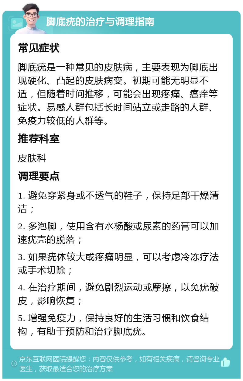 脚底疣的治疗与调理指南 常见症状 脚底疣是一种常见的皮肤病，主要表现为脚底出现硬化、凸起的皮肤病变。初期可能无明显不适，但随着时间推移，可能会出现疼痛、瘙痒等症状。易感人群包括长时间站立或走路的人群、免疫力较低的人群等。 推荐科室 皮肤科 调理要点 1. 避免穿紧身或不透气的鞋子，保持足部干燥清洁； 2. 多泡脚，使用含有水杨酸或尿素的药膏可以加速疣壳的脱落； 3. 如果疣体较大或疼痛明显，可以考虑冷冻疗法或手术切除； 4. 在治疗期间，避免剧烈运动或摩擦，以免疣破皮，影响恢复； 5. 增强免疫力，保持良好的生活习惯和饮食结构，有助于预防和治疗脚底疣。