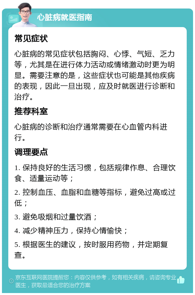 心脏病就医指南 常见症状 心脏病的常见症状包括胸闷、心悸、气短、乏力等，尤其是在进行体力活动或情绪激动时更为明显。需要注意的是，这些症状也可能是其他疾病的表现，因此一旦出现，应及时就医进行诊断和治疗。 推荐科室 心脏病的诊断和治疗通常需要在心血管内科进行。 调理要点 1. 保持良好的生活习惯，包括规律作息、合理饮食、适量运动等； 2. 控制血压、血脂和血糖等指标，避免过高或过低； 3. 避免吸烟和过量饮酒； 4. 减少精神压力，保持心情愉快； 5. 根据医生的建议，按时服用药物，并定期复查。