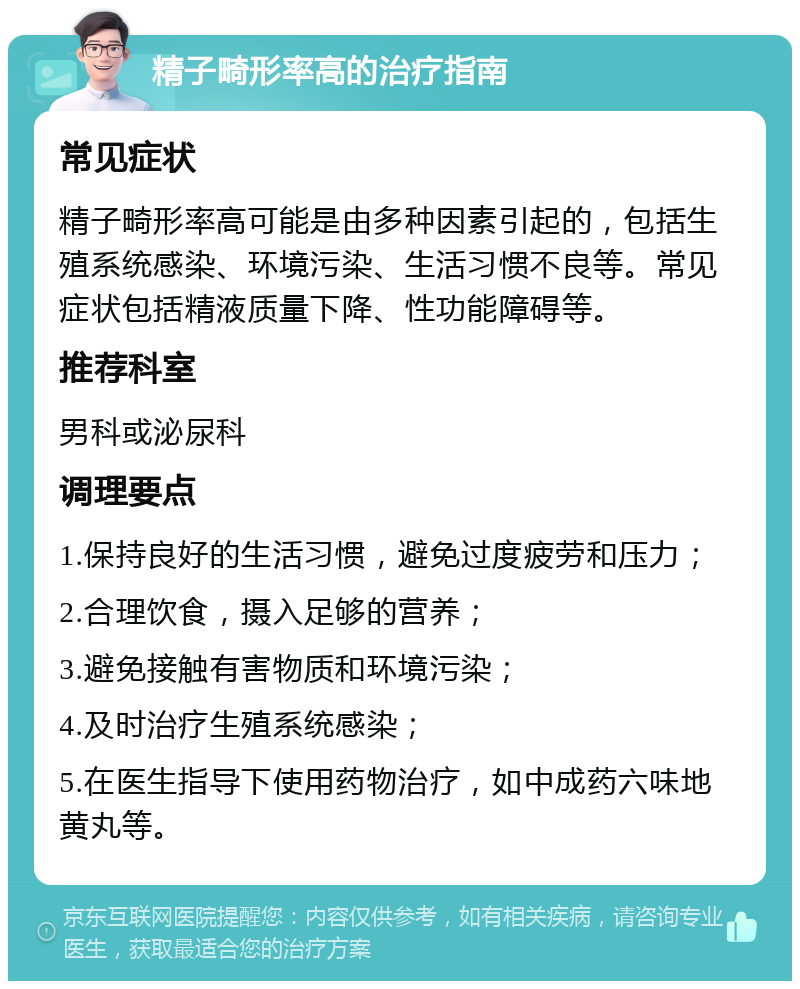 精子畸形率高的治疗指南 常见症状 精子畸形率高可能是由多种因素引起的，包括生殖系统感染、环境污染、生活习惯不良等。常见症状包括精液质量下降、性功能障碍等。 推荐科室 男科或泌尿科 调理要点 1.保持良好的生活习惯，避免过度疲劳和压力； 2.合理饮食，摄入足够的营养； 3.避免接触有害物质和环境污染； 4.及时治疗生殖系统感染； 5.在医生指导下使用药物治疗，如中成药六味地黄丸等。