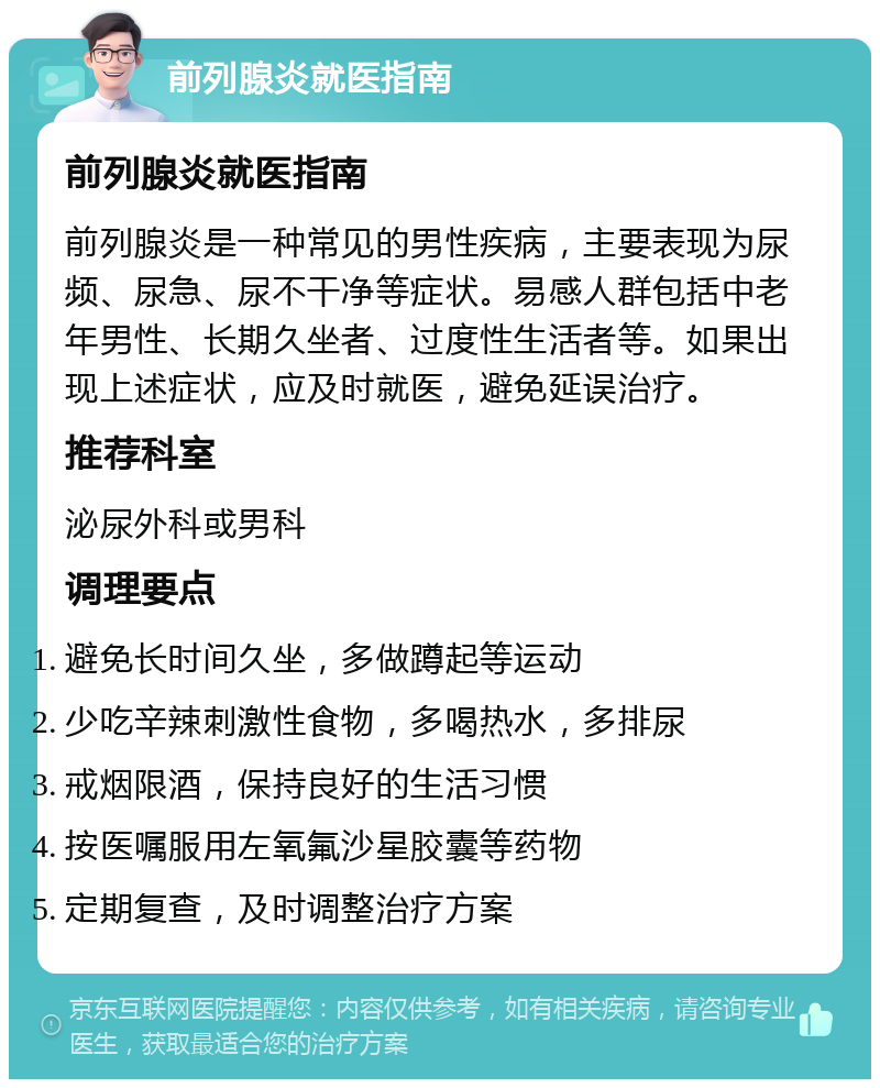 前列腺炎就医指南 前列腺炎就医指南 前列腺炎是一种常见的男性疾病，主要表现为尿频、尿急、尿不干净等症状。易感人群包括中老年男性、长期久坐者、过度性生活者等。如果出现上述症状，应及时就医，避免延误治疗。 推荐科室 泌尿外科或男科 调理要点 避免长时间久坐，多做蹲起等运动 少吃辛辣刺激性食物，多喝热水，多排尿 戒烟限酒，保持良好的生活习惯 按医嘱服用左氧氟沙星胶囊等药物 定期复查，及时调整治疗方案