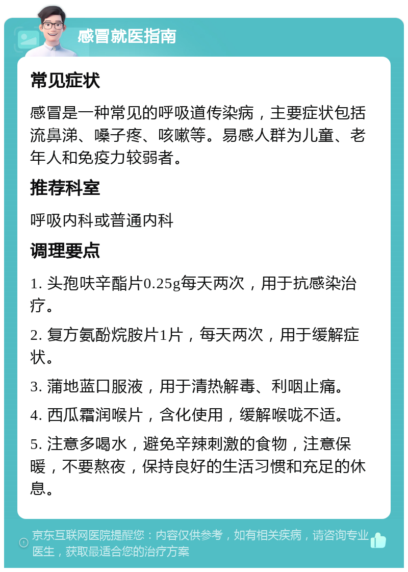 感冒就医指南 常见症状 感冒是一种常见的呼吸道传染病，主要症状包括流鼻涕、嗓子疼、咳嗽等。易感人群为儿童、老年人和免疫力较弱者。 推荐科室 呼吸内科或普通内科 调理要点 1. 头孢呋辛酯片0.25g每天两次，用于抗感染治疗。 2. 复方氨酚烷胺片1片，每天两次，用于缓解症状。 3. 蒲地蓝口服液，用于清热解毒、利咽止痛。 4. 西瓜霜润喉片，含化使用，缓解喉咙不适。 5. 注意多喝水，避免辛辣刺激的食物，注意保暖，不要熬夜，保持良好的生活习惯和充足的休息。