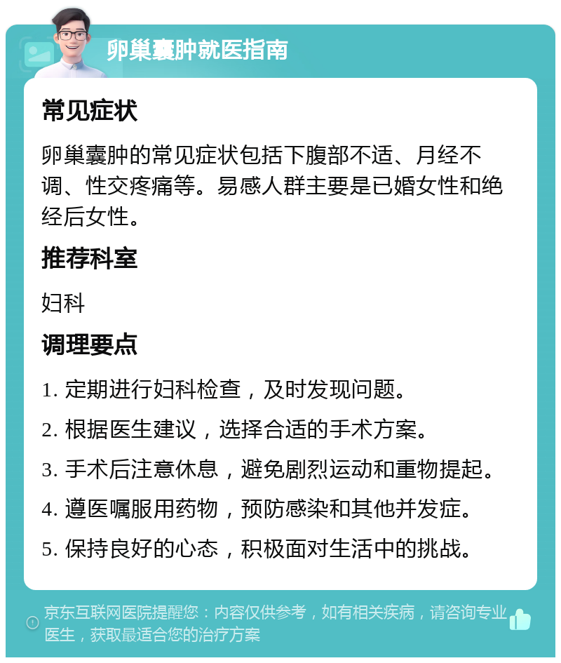 卵巢囊肿就医指南 常见症状 卵巢囊肿的常见症状包括下腹部不适、月经不调、性交疼痛等。易感人群主要是已婚女性和绝经后女性。 推荐科室 妇科 调理要点 1. 定期进行妇科检查，及时发现问题。 2. 根据医生建议，选择合适的手术方案。 3. 手术后注意休息，避免剧烈运动和重物提起。 4. 遵医嘱服用药物，预防感染和其他并发症。 5. 保持良好的心态，积极面对生活中的挑战。