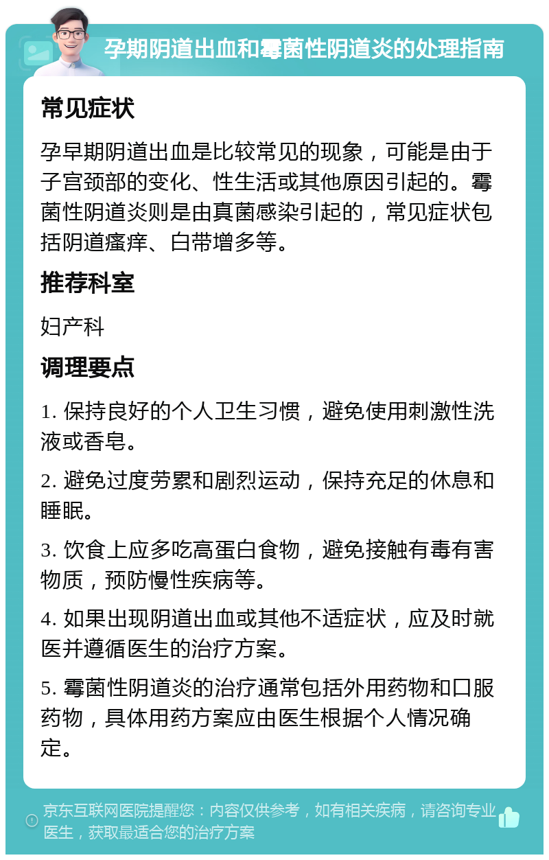 孕期阴道出血和霉菌性阴道炎的处理指南 常见症状 孕早期阴道出血是比较常见的现象，可能是由于子宫颈部的变化、性生活或其他原因引起的。霉菌性阴道炎则是由真菌感染引起的，常见症状包括阴道瘙痒、白带增多等。 推荐科室 妇产科 调理要点 1. 保持良好的个人卫生习惯，避免使用刺激性洗液或香皂。 2. 避免过度劳累和剧烈运动，保持充足的休息和睡眠。 3. 饮食上应多吃高蛋白食物，避免接触有毒有害物质，预防慢性疾病等。 4. 如果出现阴道出血或其他不适症状，应及时就医并遵循医生的治疗方案。 5. 霉菌性阴道炎的治疗通常包括外用药物和口服药物，具体用药方案应由医生根据个人情况确定。