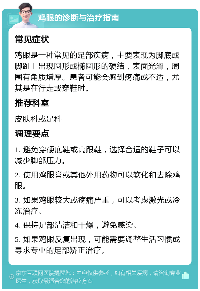 鸡眼的诊断与治疗指南 常见症状 鸡眼是一种常见的足部疾病，主要表现为脚底或脚趾上出现圆形或椭圆形的硬结，表面光滑，周围有角质增厚。患者可能会感到疼痛或不适，尤其是在行走或穿鞋时。 推荐科室 皮肤科或足科 调理要点 1. 避免穿硬底鞋或高跟鞋，选择合适的鞋子可以减少脚部压力。 2. 使用鸡眼膏或其他外用药物可以软化和去除鸡眼。 3. 如果鸡眼较大或疼痛严重，可以考虑激光或冷冻治疗。 4. 保持足部清洁和干燥，避免感染。 5. 如果鸡眼反复出现，可能需要调整生活习惯或寻求专业的足部矫正治疗。