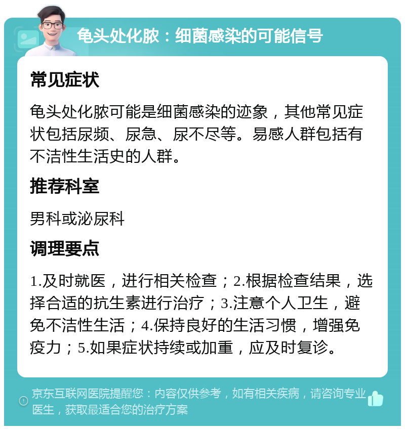 龟头处化脓：细菌感染的可能信号 常见症状 龟头处化脓可能是细菌感染的迹象，其他常见症状包括尿频、尿急、尿不尽等。易感人群包括有不洁性生活史的人群。 推荐科室 男科或泌尿科 调理要点 1.及时就医，进行相关检查；2.根据检查结果，选择合适的抗生素进行治疗；3.注意个人卫生，避免不洁性生活；4.保持良好的生活习惯，增强免疫力；5.如果症状持续或加重，应及时复诊。