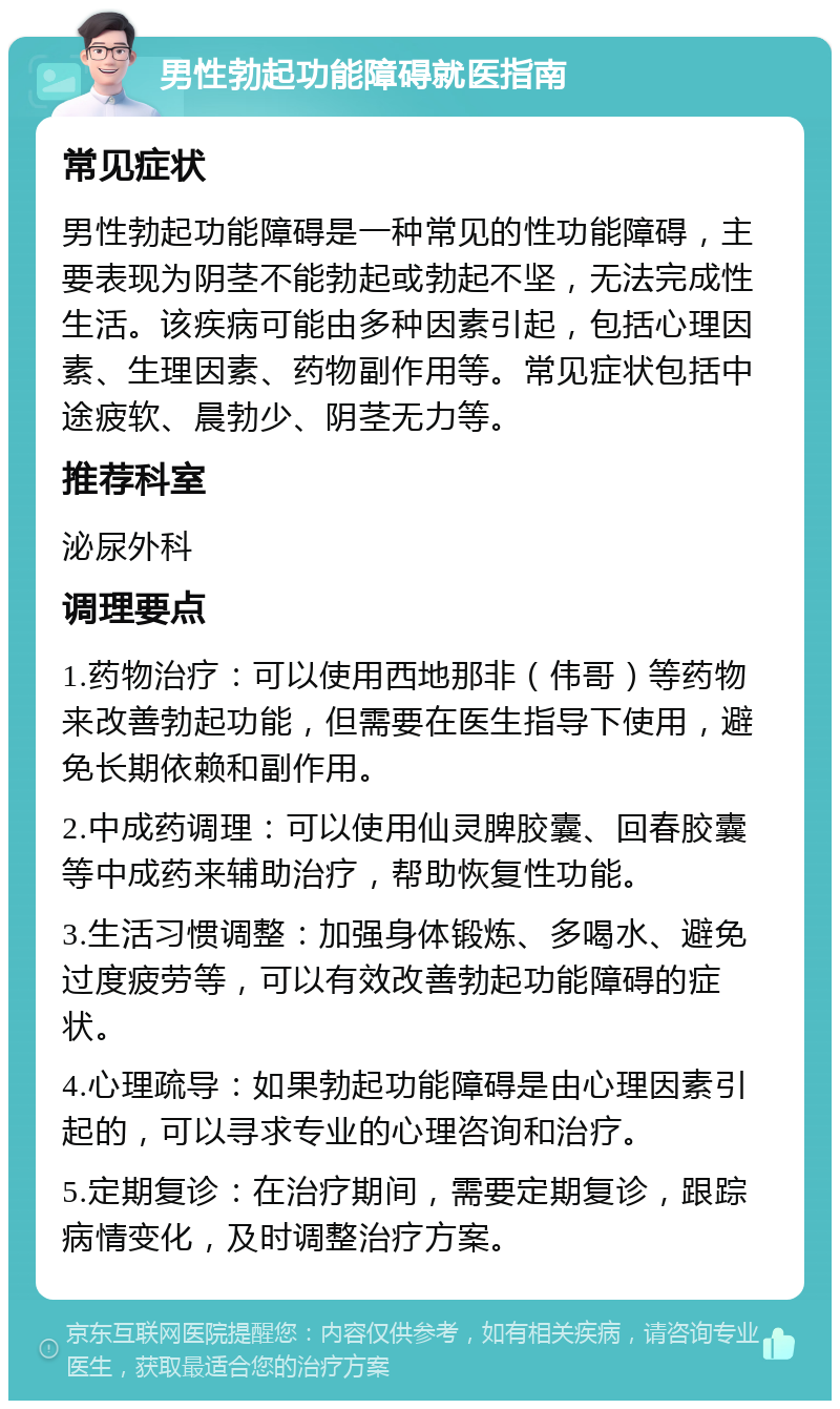 男性勃起功能障碍就医指南 常见症状 男性勃起功能障碍是一种常见的性功能障碍，主要表现为阴茎不能勃起或勃起不坚，无法完成性生活。该疾病可能由多种因素引起，包括心理因素、生理因素、药物副作用等。常见症状包括中途疲软、晨勃少、阴茎无力等。 推荐科室 泌尿外科 调理要点 1.药物治疗：可以使用西地那非（伟哥）等药物来改善勃起功能，但需要在医生指导下使用，避免长期依赖和副作用。 2.中成药调理：可以使用仙灵脾胶囊、回春胶囊等中成药来辅助治疗，帮助恢复性功能。 3.生活习惯调整：加强身体锻炼、多喝水、避免过度疲劳等，可以有效改善勃起功能障碍的症状。 4.心理疏导：如果勃起功能障碍是由心理因素引起的，可以寻求专业的心理咨询和治疗。 5.定期复诊：在治疗期间，需要定期复诊，跟踪病情变化，及时调整治疗方案。