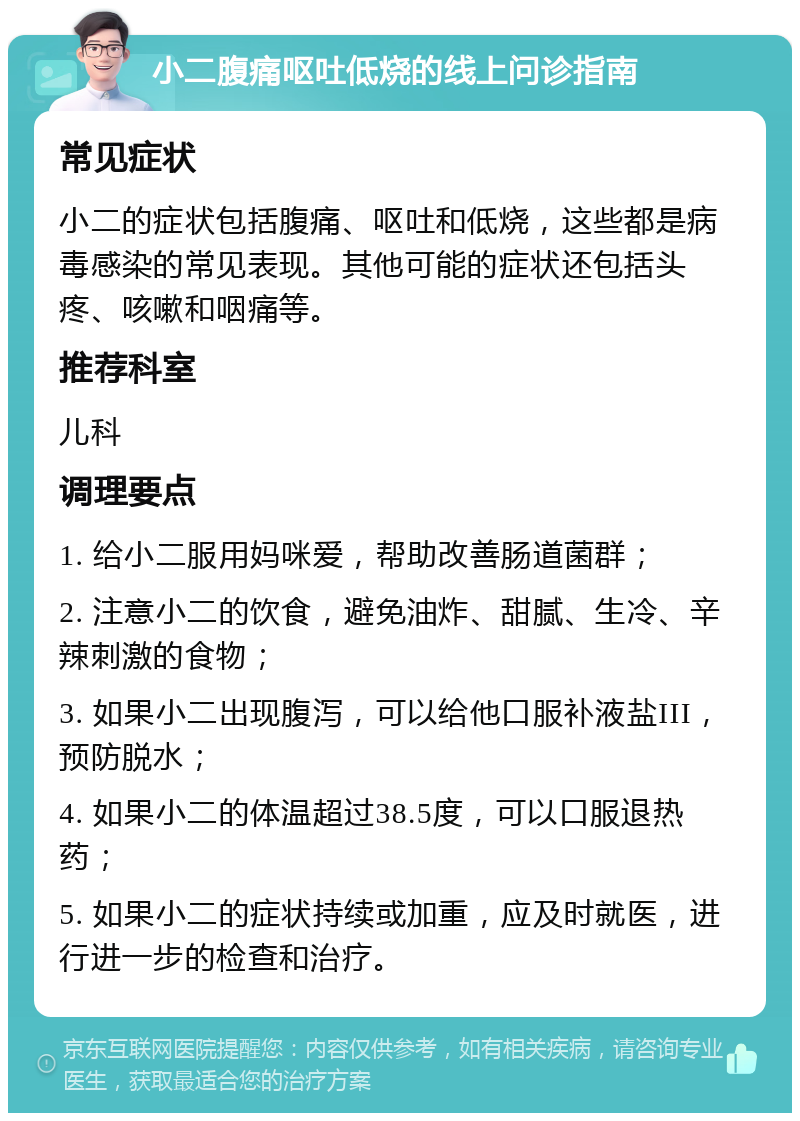 小二腹痛呕吐低烧的线上问诊指南 常见症状 小二的症状包括腹痛、呕吐和低烧，这些都是病毒感染的常见表现。其他可能的症状还包括头疼、咳嗽和咽痛等。 推荐科室 儿科 调理要点 1. 给小二服用妈咪爱，帮助改善肠道菌群； 2. 注意小二的饮食，避免油炸、甜腻、生冷、辛辣刺激的食物； 3. 如果小二出现腹泻，可以给他口服补液盐III，预防脱水； 4. 如果小二的体温超过38.5度，可以口服退热药； 5. 如果小二的症状持续或加重，应及时就医，进行进一步的检查和治疗。