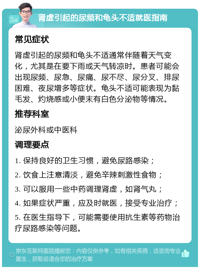 肾虚引起的尿频和龟头不适就医指南 常见症状 肾虚引起的尿频和龟头不适通常伴随着天气变化，尤其是在要下雨或天气转凉时。患者可能会出现尿频、尿急、尿痛、尿不尽、尿分叉、排尿困难、夜尿增多等症状。龟头不适可能表现为黏毛发、灼烧感或小便末有白色分泌物等情况。 推荐科室 泌尿外科或中医科 调理要点 1. 保持良好的卫生习惯，避免尿路感染； 2. 饮食上注意清淡，避免辛辣刺激性食物； 3. 可以服用一些中药调理肾虚，如肾气丸； 4. 如果症状严重，应及时就医，接受专业治疗； 5. 在医生指导下，可能需要使用抗生素等药物治疗尿路感染等问题。