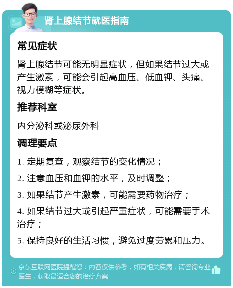 肾上腺结节就医指南 常见症状 肾上腺结节可能无明显症状，但如果结节过大或产生激素，可能会引起高血压、低血钾、头痛、视力模糊等症状。 推荐科室 内分泌科或泌尿外科 调理要点 1. 定期复查，观察结节的变化情况； 2. 注意血压和血钾的水平，及时调整； 3. 如果结节产生激素，可能需要药物治疗； 4. 如果结节过大或引起严重症状，可能需要手术治疗； 5. 保持良好的生活习惯，避免过度劳累和压力。