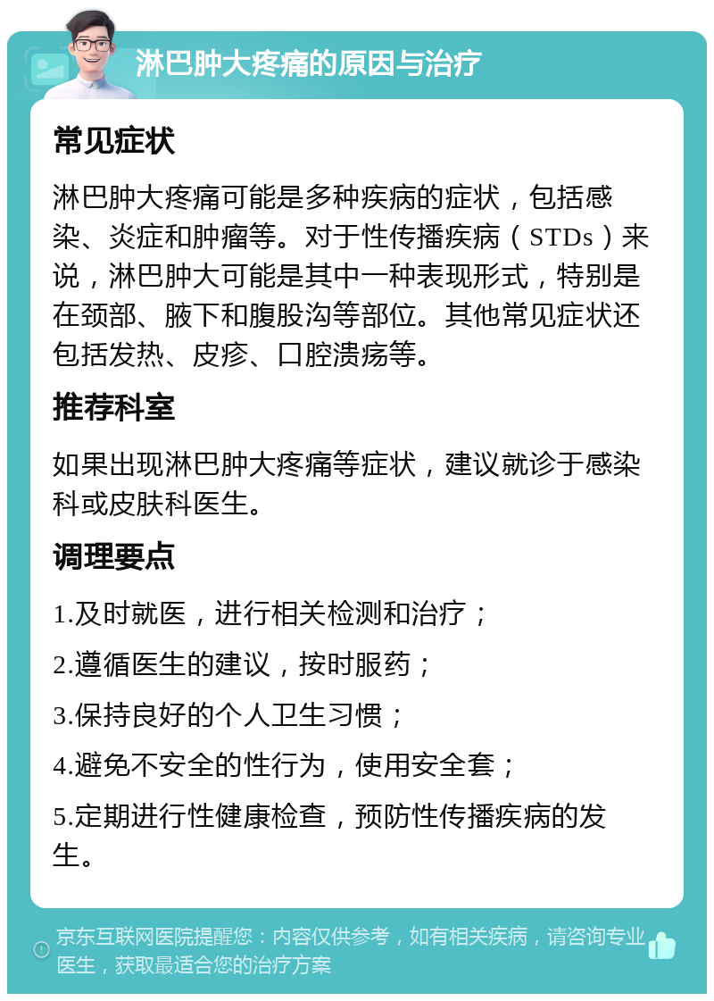 淋巴肿大疼痛的原因与治疗 常见症状 淋巴肿大疼痛可能是多种疾病的症状，包括感染、炎症和肿瘤等。对于性传播疾病（STDs）来说，淋巴肿大可能是其中一种表现形式，特别是在颈部、腋下和腹股沟等部位。其他常见症状还包括发热、皮疹、口腔溃疡等。 推荐科室 如果出现淋巴肿大疼痛等症状，建议就诊于感染科或皮肤科医生。 调理要点 1.及时就医，进行相关检测和治疗； 2.遵循医生的建议，按时服药； 3.保持良好的个人卫生习惯； 4.避免不安全的性行为，使用安全套； 5.定期进行性健康检查，预防性传播疾病的发生。