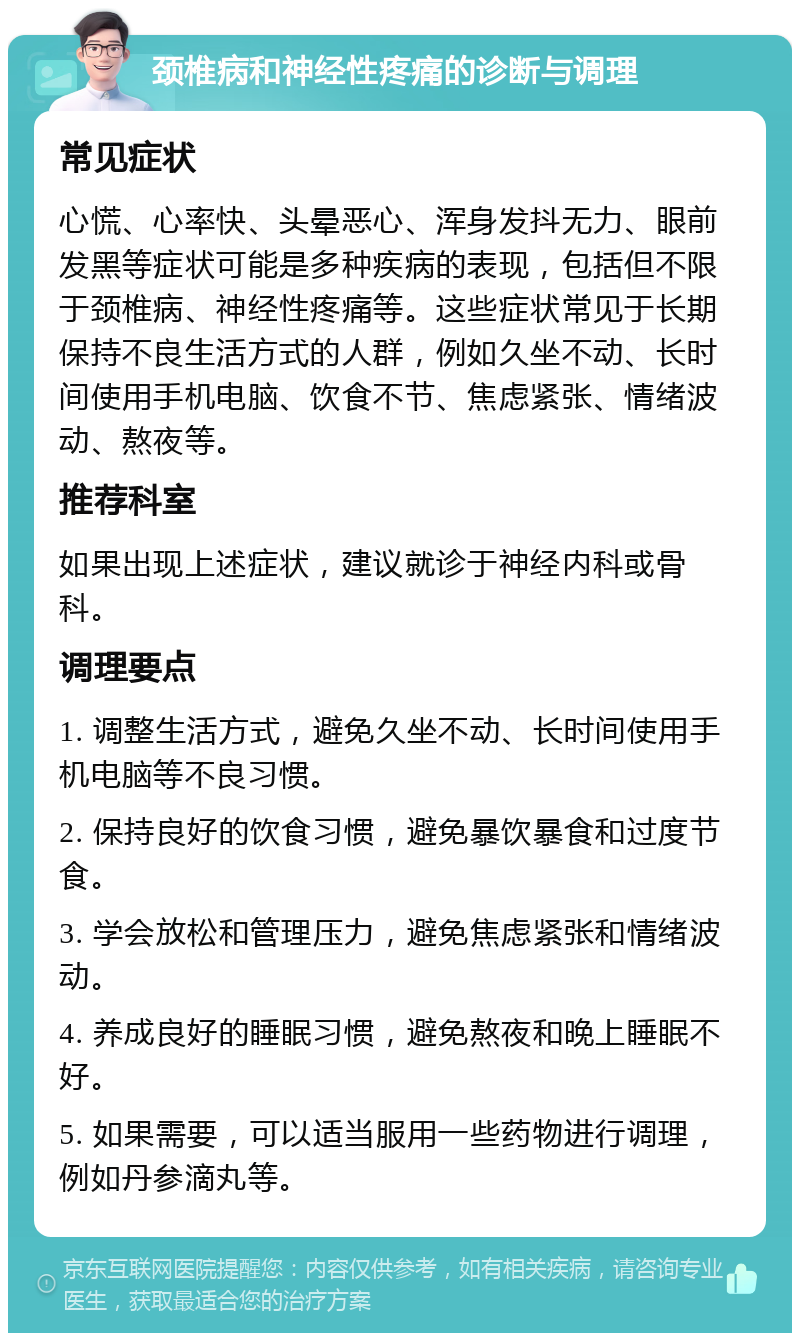 颈椎病和神经性疼痛的诊断与调理 常见症状 心慌、心率快、头晕恶心、浑身发抖无力、眼前发黑等症状可能是多种疾病的表现，包括但不限于颈椎病、神经性疼痛等。这些症状常见于长期保持不良生活方式的人群，例如久坐不动、长时间使用手机电脑、饮食不节、焦虑紧张、情绪波动、熬夜等。 推荐科室 如果出现上述症状，建议就诊于神经内科或骨科。 调理要点 1. 调整生活方式，避免久坐不动、长时间使用手机电脑等不良习惯。 2. 保持良好的饮食习惯，避免暴饮暴食和过度节食。 3. 学会放松和管理压力，避免焦虑紧张和情绪波动。 4. 养成良好的睡眠习惯，避免熬夜和晚上睡眠不好。 5. 如果需要，可以适当服用一些药物进行调理，例如丹参滴丸等。