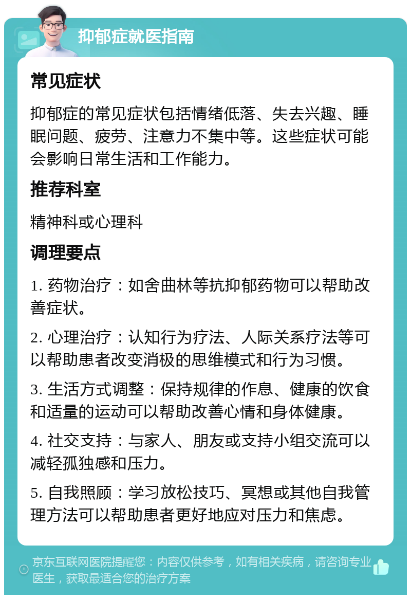 抑郁症就医指南 常见症状 抑郁症的常见症状包括情绪低落、失去兴趣、睡眠问题、疲劳、注意力不集中等。这些症状可能会影响日常生活和工作能力。 推荐科室 精神科或心理科 调理要点 1. 药物治疗：如舍曲林等抗抑郁药物可以帮助改善症状。 2. 心理治疗：认知行为疗法、人际关系疗法等可以帮助患者改变消极的思维模式和行为习惯。 3. 生活方式调整：保持规律的作息、健康的饮食和适量的运动可以帮助改善心情和身体健康。 4. 社交支持：与家人、朋友或支持小组交流可以减轻孤独感和压力。 5. 自我照顾：学习放松技巧、冥想或其他自我管理方法可以帮助患者更好地应对压力和焦虑。