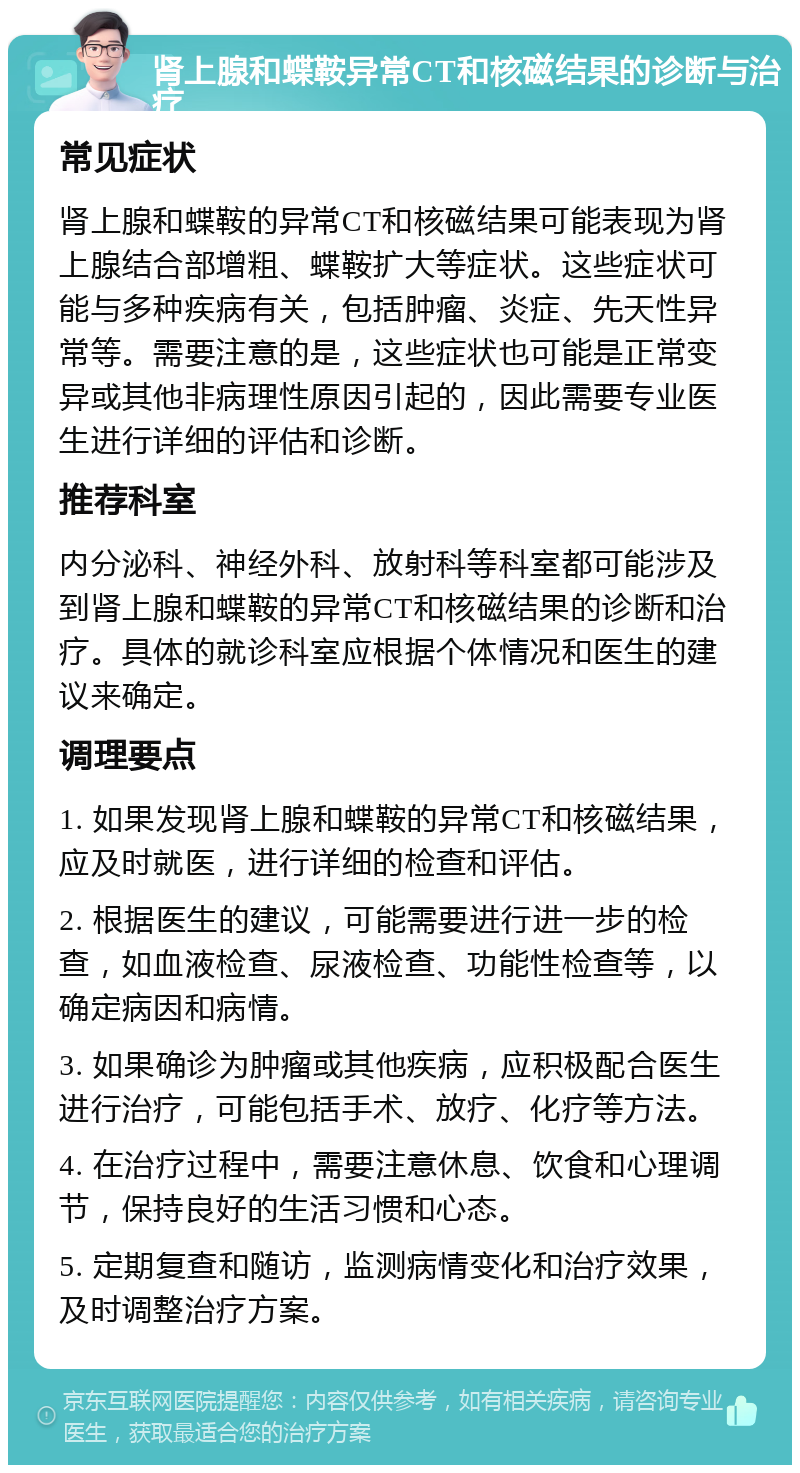 肾上腺和蝶鞍异常CT和核磁结果的诊断与治疗 常见症状 肾上腺和蝶鞍的异常CT和核磁结果可能表现为肾上腺结合部增粗、蝶鞍扩大等症状。这些症状可能与多种疾病有关，包括肿瘤、炎症、先天性异常等。需要注意的是，这些症状也可能是正常变异或其他非病理性原因引起的，因此需要专业医生进行详细的评估和诊断。 推荐科室 内分泌科、神经外科、放射科等科室都可能涉及到肾上腺和蝶鞍的异常CT和核磁结果的诊断和治疗。具体的就诊科室应根据个体情况和医生的建议来确定。 调理要点 1. 如果发现肾上腺和蝶鞍的异常CT和核磁结果，应及时就医，进行详细的检查和评估。 2. 根据医生的建议，可能需要进行进一步的检查，如血液检查、尿液检查、功能性检查等，以确定病因和病情。 3. 如果确诊为肿瘤或其他疾病，应积极配合医生进行治疗，可能包括手术、放疗、化疗等方法。 4. 在治疗过程中，需要注意休息、饮食和心理调节，保持良好的生活习惯和心态。 5. 定期复查和随访，监测病情变化和治疗效果，及时调整治疗方案。