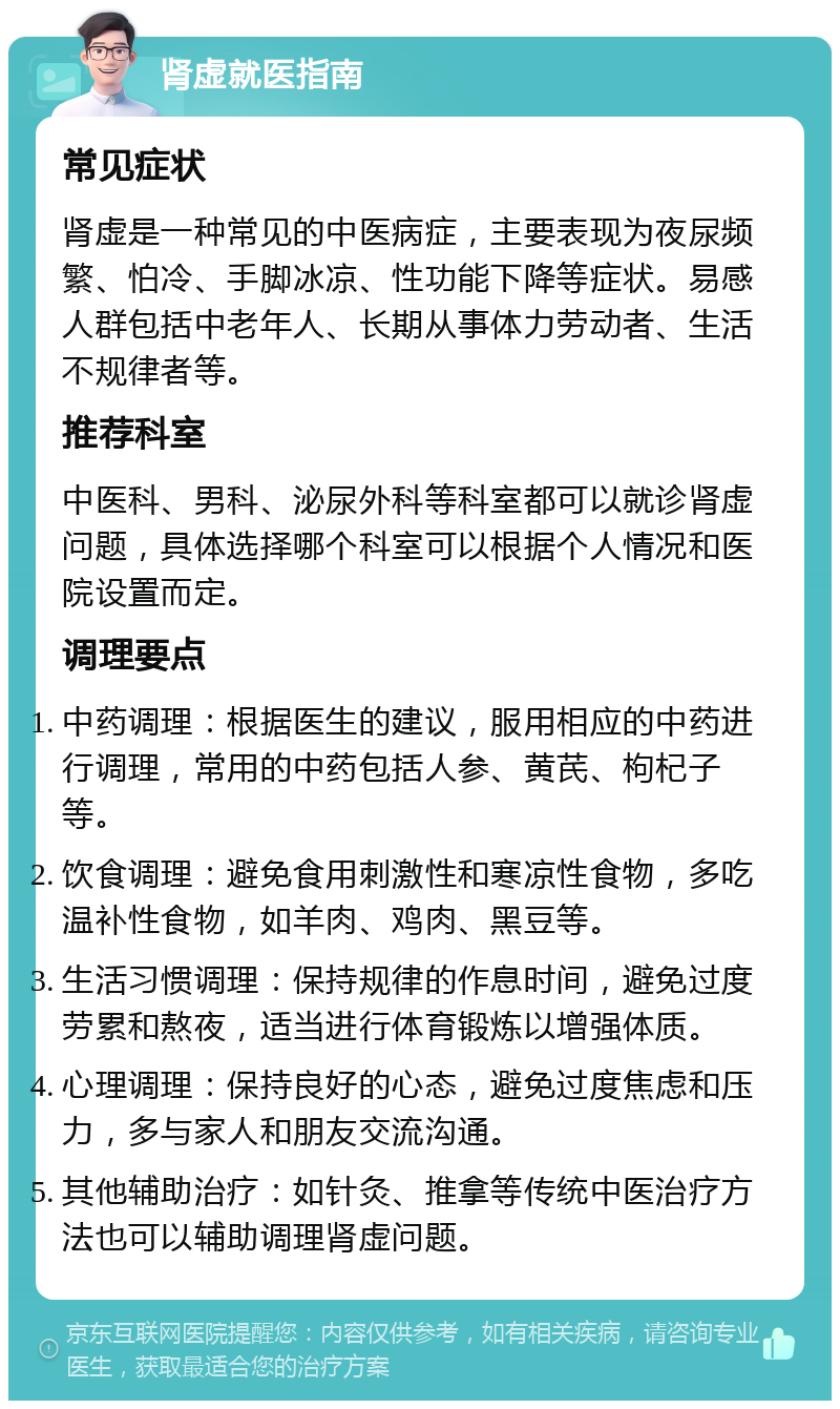 肾虚就医指南 常见症状 肾虚是一种常见的中医病症，主要表现为夜尿频繁、怕冷、手脚冰凉、性功能下降等症状。易感人群包括中老年人、长期从事体力劳动者、生活不规律者等。 推荐科室 中医科、男科、泌尿外科等科室都可以就诊肾虚问题，具体选择哪个科室可以根据个人情况和医院设置而定。 调理要点 中药调理：根据医生的建议，服用相应的中药进行调理，常用的中药包括人参、黄芪、枸杞子等。 饮食调理：避免食用刺激性和寒凉性食物，多吃温补性食物，如羊肉、鸡肉、黑豆等。 生活习惯调理：保持规律的作息时间，避免过度劳累和熬夜，适当进行体育锻炼以增强体质。 心理调理：保持良好的心态，避免过度焦虑和压力，多与家人和朋友交流沟通。 其他辅助治疗：如针灸、推拿等传统中医治疗方法也可以辅助调理肾虚问题。