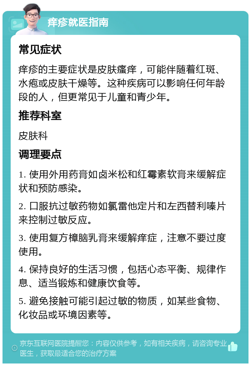 痒疹就医指南 常见症状 痒疹的主要症状是皮肤瘙痒，可能伴随着红斑、水疱或皮肤干燥等。这种疾病可以影响任何年龄段的人，但更常见于儿童和青少年。 推荐科室 皮肤科 调理要点 1. 使用外用药膏如卤米松和红霉素软膏来缓解症状和预防感染。 2. 口服抗过敏药物如氯雷他定片和左西替利嗪片来控制过敏反应。 3. 使用复方樟脑乳膏来缓解痒症，注意不要过度使用。 4. 保持良好的生活习惯，包括心态平衡、规律作息、适当锻炼和健康饮食等。 5. 避免接触可能引起过敏的物质，如某些食物、化妆品或环境因素等。