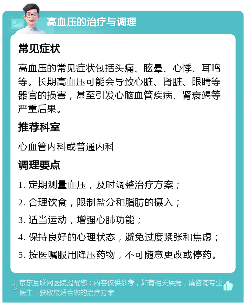 高血压的治疗与调理 常见症状 高血压的常见症状包括头痛、眩晕、心悸、耳鸣等。长期高血压可能会导致心脏、肾脏、眼睛等器官的损害，甚至引发心脑血管疾病、肾衰竭等严重后果。 推荐科室 心血管内科或普通内科 调理要点 1. 定期测量血压，及时调整治疗方案； 2. 合理饮食，限制盐分和脂肪的摄入； 3. 适当运动，增强心肺功能； 4. 保持良好的心理状态，避免过度紧张和焦虑； 5. 按医嘱服用降压药物，不可随意更改或停药。