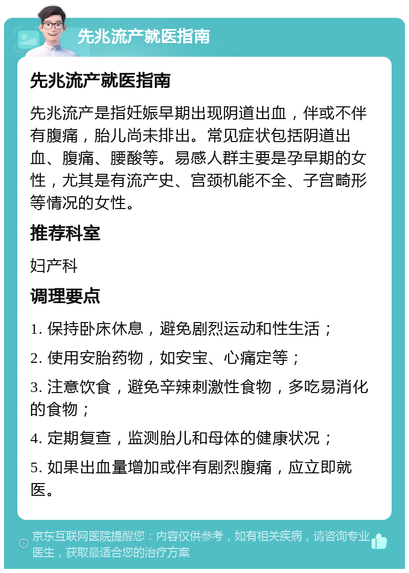 先兆流产就医指南 先兆流产就医指南 先兆流产是指妊娠早期出现阴道出血，伴或不伴有腹痛，胎儿尚未排出。常见症状包括阴道出血、腹痛、腰酸等。易感人群主要是孕早期的女性，尤其是有流产史、宫颈机能不全、子宫畸形等情况的女性。 推荐科室 妇产科 调理要点 1. 保持卧床休息，避免剧烈运动和性生活； 2. 使用安胎药物，如安宝、心痛定等； 3. 注意饮食，避免辛辣刺激性食物，多吃易消化的食物； 4. 定期复查，监测胎儿和母体的健康状况； 5. 如果出血量增加或伴有剧烈腹痛，应立即就医。