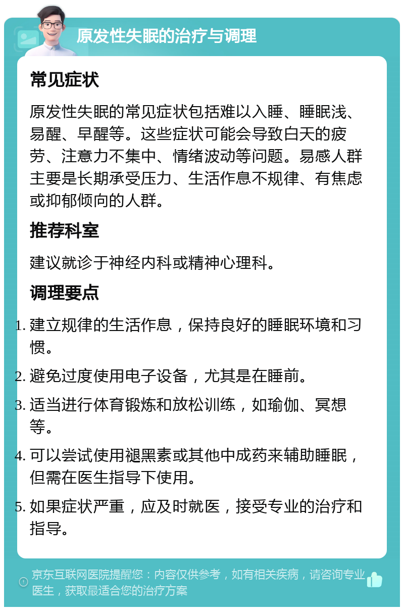 原发性失眠的治疗与调理 常见症状 原发性失眠的常见症状包括难以入睡、睡眠浅、易醒、早醒等。这些症状可能会导致白天的疲劳、注意力不集中、情绪波动等问题。易感人群主要是长期承受压力、生活作息不规律、有焦虑或抑郁倾向的人群。 推荐科室 建议就诊于神经内科或精神心理科。 调理要点 建立规律的生活作息，保持良好的睡眠环境和习惯。 避免过度使用电子设备，尤其是在睡前。 适当进行体育锻炼和放松训练，如瑜伽、冥想等。 可以尝试使用褪黑素或其他中成药来辅助睡眠，但需在医生指导下使用。 如果症状严重，应及时就医，接受专业的治疗和指导。