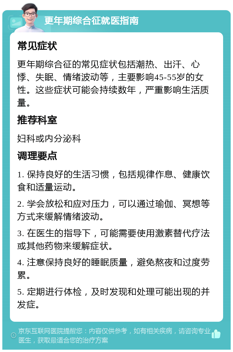 更年期综合征就医指南 常见症状 更年期综合征的常见症状包括潮热、出汗、心悸、失眠、情绪波动等，主要影响45-55岁的女性。这些症状可能会持续数年，严重影响生活质量。 推荐科室 妇科或内分泌科 调理要点 1. 保持良好的生活习惯，包括规律作息、健康饮食和适量运动。 2. 学会放松和应对压力，可以通过瑜伽、冥想等方式来缓解情绪波动。 3. 在医生的指导下，可能需要使用激素替代疗法或其他药物来缓解症状。 4. 注意保持良好的睡眠质量，避免熬夜和过度劳累。 5. 定期进行体检，及时发现和处理可能出现的并发症。