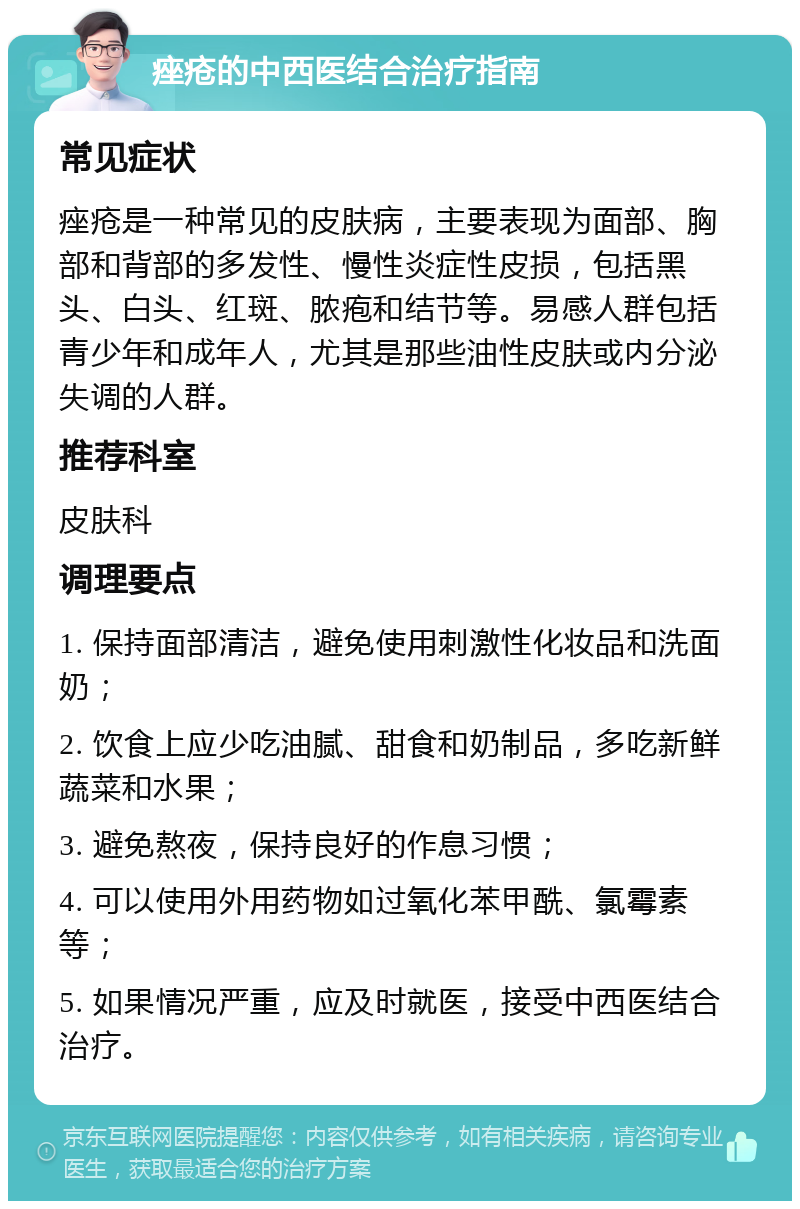 痤疮的中西医结合治疗指南 常见症状 痤疮是一种常见的皮肤病，主要表现为面部、胸部和背部的多发性、慢性炎症性皮损，包括黑头、白头、红斑、脓疱和结节等。易感人群包括青少年和成年人，尤其是那些油性皮肤或内分泌失调的人群。 推荐科室 皮肤科 调理要点 1. 保持面部清洁，避免使用刺激性化妆品和洗面奶； 2. 饮食上应少吃油腻、甜食和奶制品，多吃新鲜蔬菜和水果； 3. 避免熬夜，保持良好的作息习惯； 4. 可以使用外用药物如过氧化苯甲酰、氯霉素等； 5. 如果情况严重，应及时就医，接受中西医结合治疗。