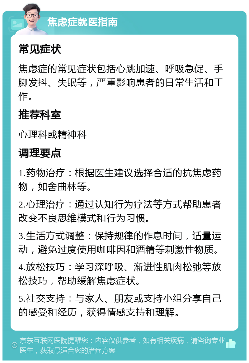 焦虑症就医指南 常见症状 焦虑症的常见症状包括心跳加速、呼吸急促、手脚发抖、失眠等，严重影响患者的日常生活和工作。 推荐科室 心理科或精神科 调理要点 1.药物治疗：根据医生建议选择合适的抗焦虑药物，如舍曲林等。 2.心理治疗：通过认知行为疗法等方式帮助患者改变不良思维模式和行为习惯。 3.生活方式调整：保持规律的作息时间，适量运动，避免过度使用咖啡因和酒精等刺激性物质。 4.放松技巧：学习深呼吸、渐进性肌肉松弛等放松技巧，帮助缓解焦虑症状。 5.社交支持：与家人、朋友或支持小组分享自己的感受和经历，获得情感支持和理解。