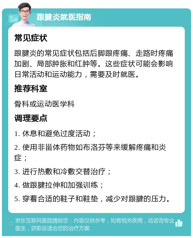 跟腱炎就医指南 常见症状 跟腱炎的常见症状包括后脚跟疼痛、走路时疼痛加剧、局部肿胀和红肿等。这些症状可能会影响日常活动和运动能力，需要及时就医。 推荐科室 骨科或运动医学科 调理要点 1. 休息和避免过度活动； 2. 使用非甾体药物如布洛芬等来缓解疼痛和炎症； 3. 进行热敷和冷敷交替治疗； 4. 做跟腱拉伸和加强训练； 5. 穿着合适的鞋子和鞋垫，减少对跟腱的压力。