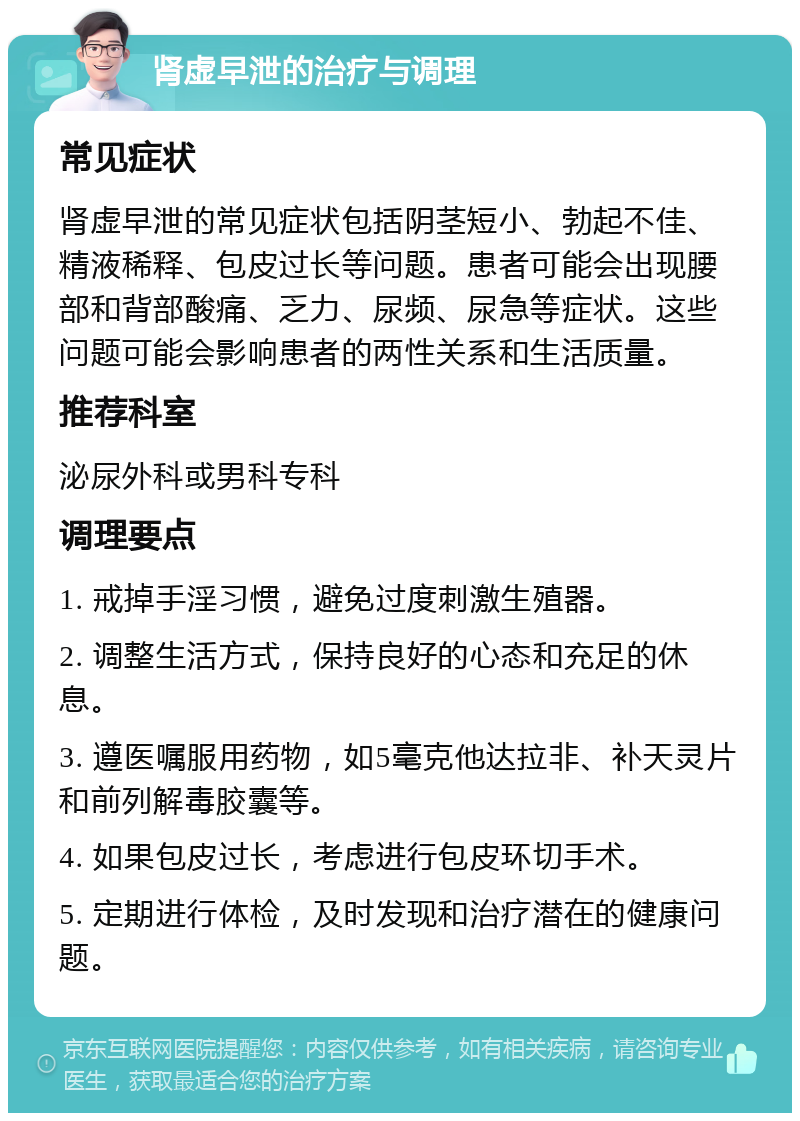 肾虚早泄的治疗与调理 常见症状 肾虚早泄的常见症状包括阴茎短小、勃起不佳、精液稀释、包皮过长等问题。患者可能会出现腰部和背部酸痛、乏力、尿频、尿急等症状。这些问题可能会影响患者的两性关系和生活质量。 推荐科室 泌尿外科或男科专科 调理要点 1. 戒掉手淫习惯，避免过度刺激生殖器。 2. 调整生活方式，保持良好的心态和充足的休息。 3. 遵医嘱服用药物，如5毫克他达拉非、补天灵片和前列解毒胶囊等。 4. 如果包皮过长，考虑进行包皮环切手术。 5. 定期进行体检，及时发现和治疗潜在的健康问题。